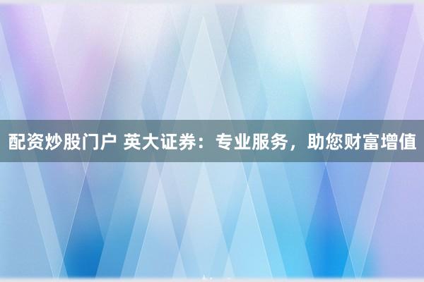 配资炒股门户 英大证券：专业服务，助您财富增值