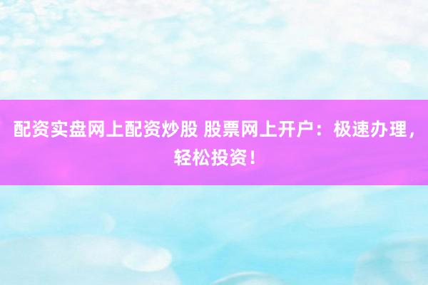 配资实盘网上配资炒股 股票网上开户：极速办理，轻松投资！