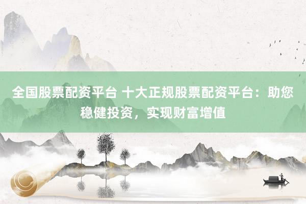 全国股票配资平台 十大正规股票配资平台：助您稳健投资，实现财富增值