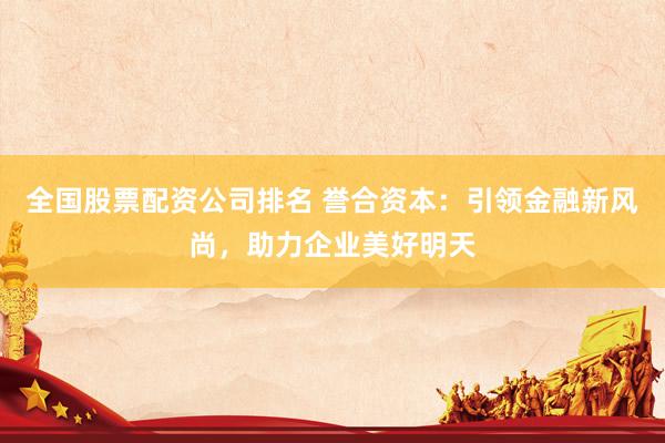 全国股票配资公司排名 誉合资本：引领金融新风尚，助力企业美好明天