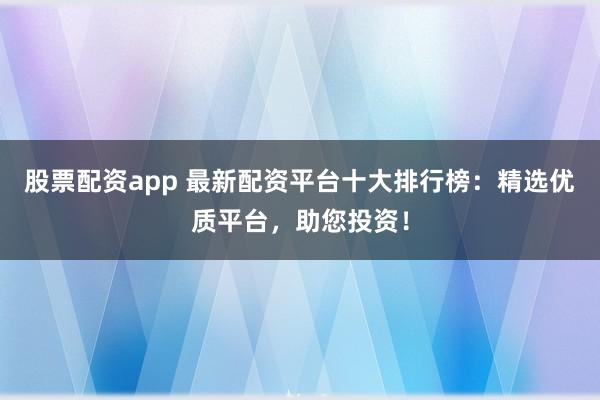 股票配资app 最新配资平台十大排行榜：精选优质平台，助您投资！