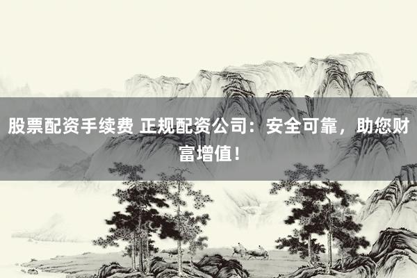 股票配资手续费 正规配资公司：安全可靠，助您财富增值！