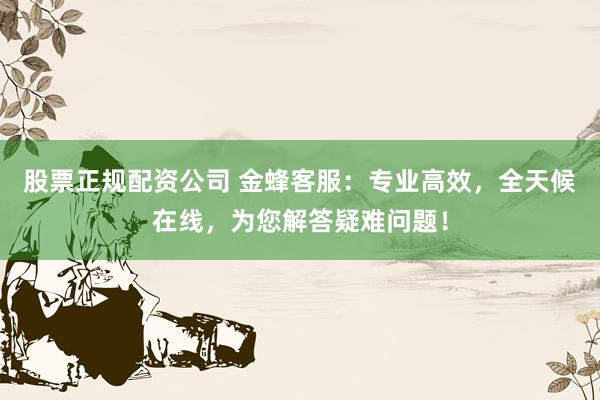 股票正规配资公司 金蜂客服：专业高效，全天候在线，为您解答疑难问题！
