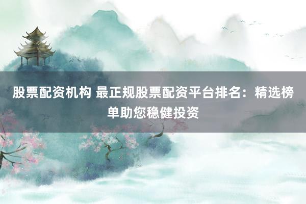 股票配资机构 最正规股票配资平台排名：精选榜单助您稳健投资