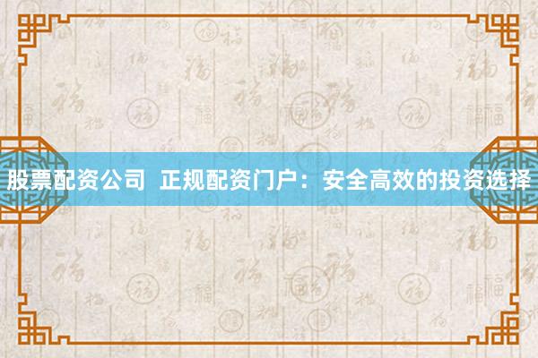 股票配资公司  正规配资门户：安全高效的投资选择