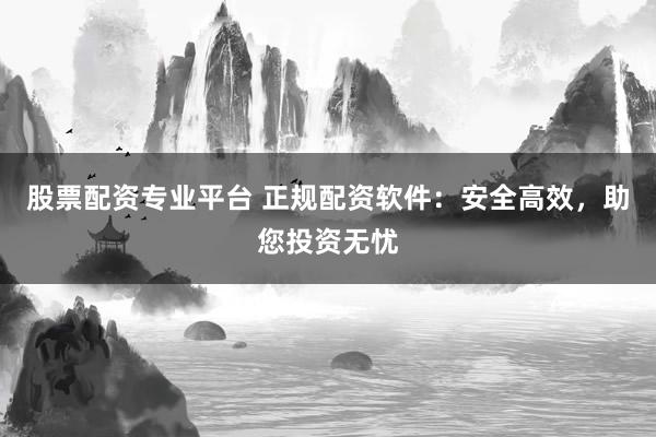 股票配资专业平台 正规配资软件：安全高效，助您投资无忧