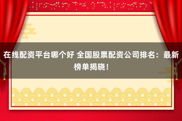 在线配资平台哪个好 全国股票配资公司排名：最新榜单揭晓！