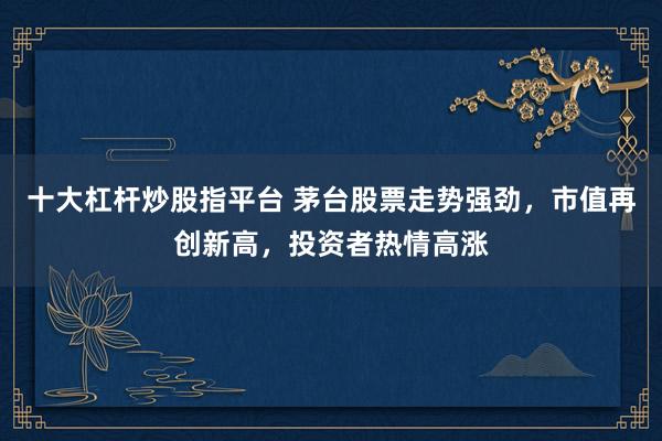 十大杠杆炒股指平台 茅台股票走势强劲，市值再创新高，投资者热情高涨