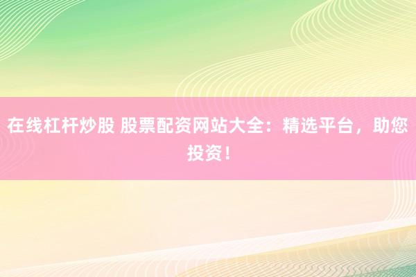 在线杠杆炒股 股票配资网站大全：精选平台，助您投资！