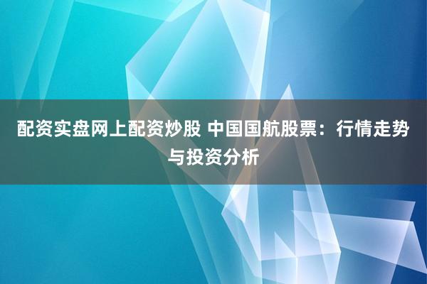 配资实盘网上配资炒股 中国国航股票：行情走势与投资分析