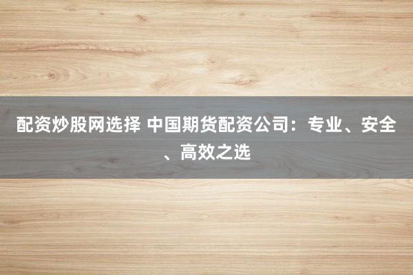 配资炒股网选择 中国期货配资公司：专业、安全、高效之选