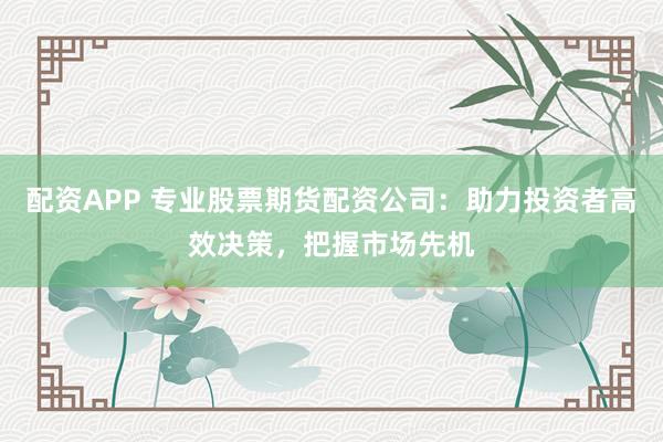 配资APP 专业股票期货配资公司：助力投资者高效决策，把握市场先机