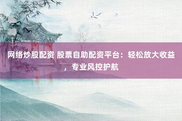 网络炒股配资 股票自助配资平台：轻松放大收益，专业风控护航