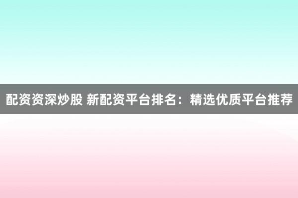 配资资深炒股 新配资平台排名：精选优质平台推荐
