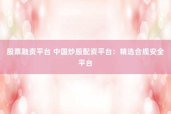 股票融资平台 中国炒股配资平台：精选合规安全平台