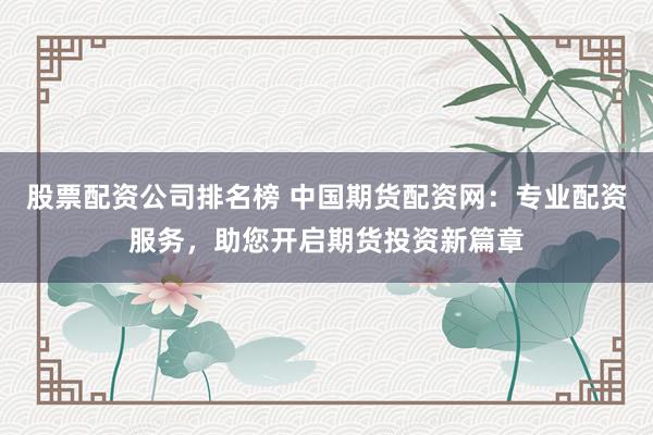 股票配资公司排名榜 中国期货配资网：专业配资服务，助您开启期货投资新篇章