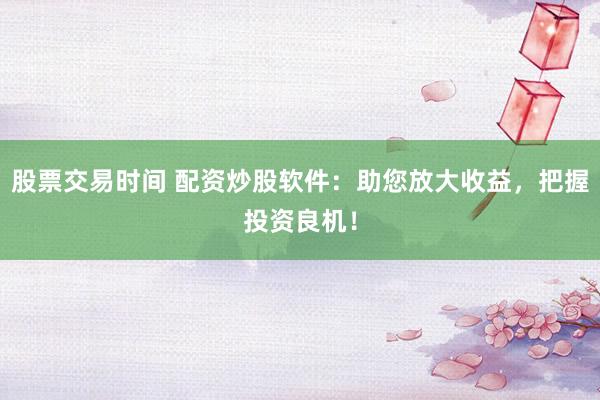 股票交易时间 配资炒股软件：助您放大收益，把握投资良机！