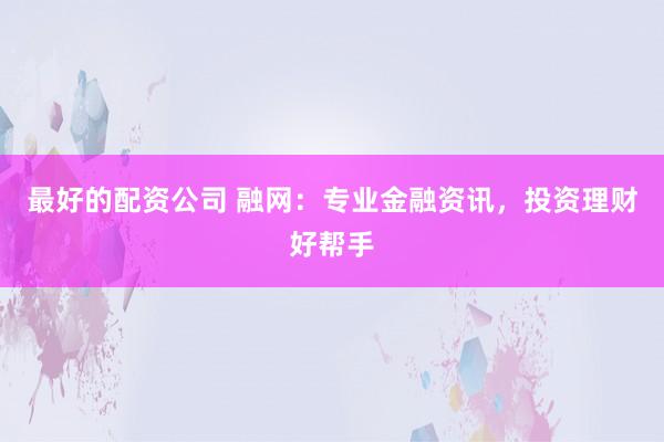 最好的配资公司 融网：专业金融资讯，投资理财好帮手