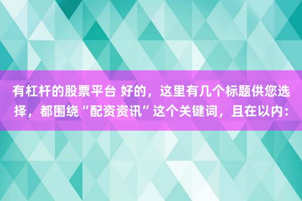 有杠杆的股票平台 好的，这里有几个标题供您选择，都围绕“配资资讯”这个关键词，且在以内：