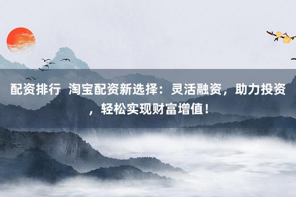 配资排行  淘宝配资新选择：灵活融资，助力投资，轻松实现财富增值！
