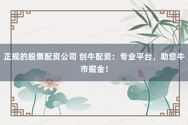 正规的股票配资公司 创牛配资：专业平台，助您牛市掘金！