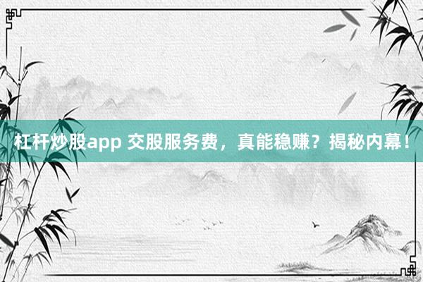 杠杆炒股app 交股服务费，真能稳赚？揭秘内幕！