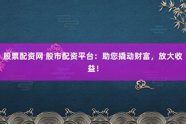 股票配资网 股市配资平台：助您撬动财富，放大收益！