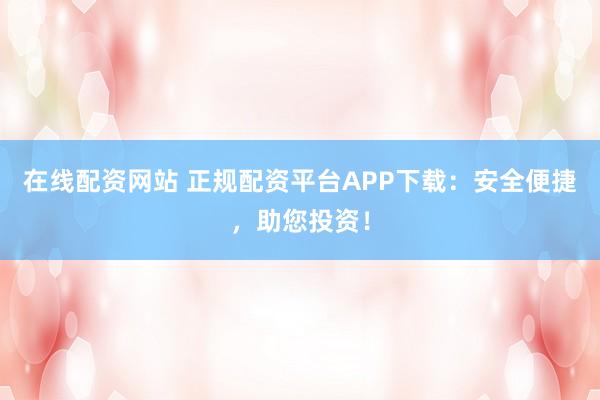 在线配资网站 正规配资平台APP下载：安全便捷，助您投资！