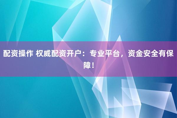 配资操作 权威配资开户：专业平台，资金安全有保障！