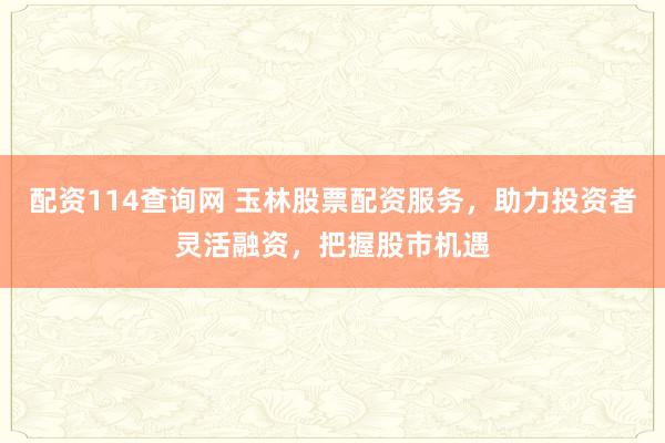 配资114查询网 玉林股票配资服务，助力投资者灵活融资，把握股市机遇