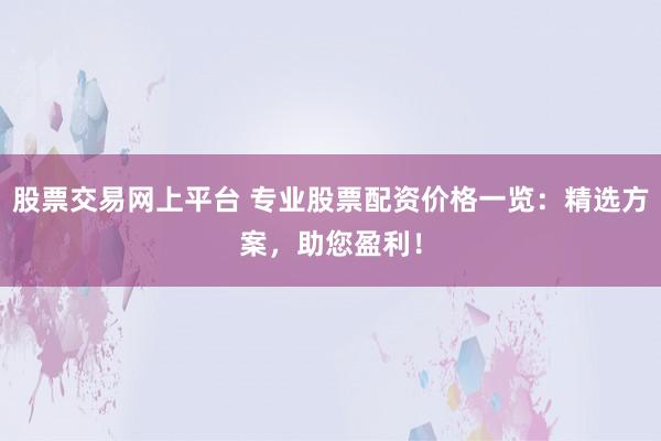 股票交易网上平台 专业股票配资价格一览：精选方案，助您盈利！