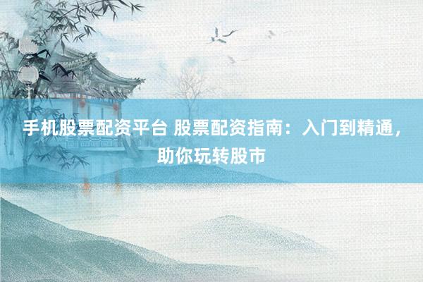 手机股票配资平台 股票配资指南：入门到精通，助你玩转股市