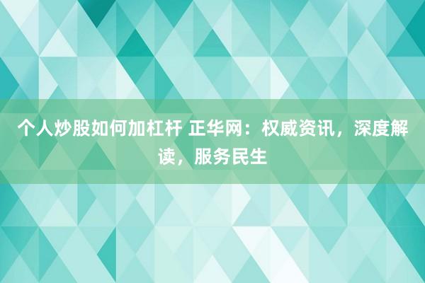 个人炒股如何加杠杆 正华网：权威资讯，深度解读，服务民生