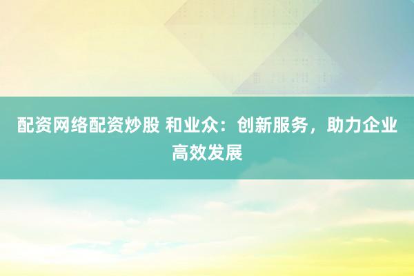 配资网络配资炒股 和业众：创新服务，助力企业高效发展