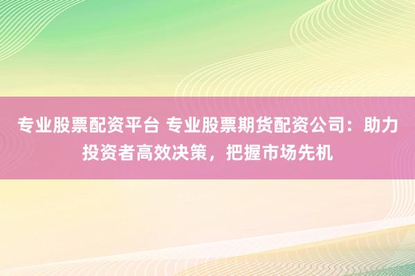 专业股票配资平台 专业股票期货配资公司：助力投资者高效决策，把握市场先机
