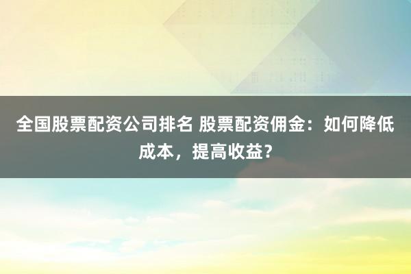 全国股票配资公司排名 股票配资佣金：如何降低成本，提高收益？