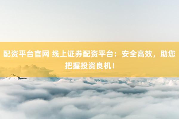配资平台官网 线上证券配资平台：安全高效，助您把握投资良机！