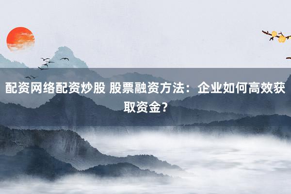配资网络配资炒股 股票融资方法：企业如何高效获取资金？