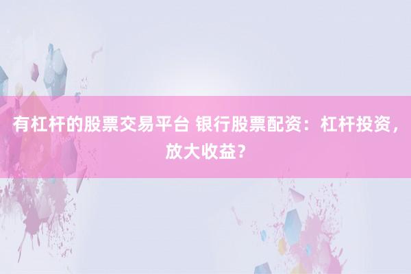 有杠杆的股票交易平台 银行股票配资：杠杆投资，放大收益？