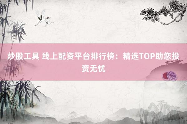 炒股工具 线上配资平台排行榜：精选TOP助您投资无忧