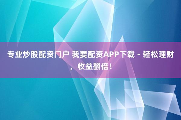 专业炒股配资门户 我要配资APP下载 - 轻松理财，收益翻倍！