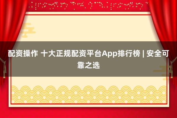 配资操作 十大正规配资平台App排行榜 | 安全可靠之选
