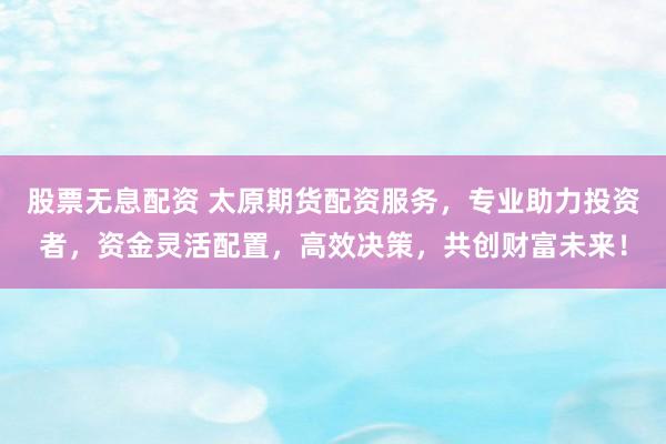 股票无息配资 太原期货配资服务，专业助力投资者，资金灵活配置，高效决策，共创财富未来！