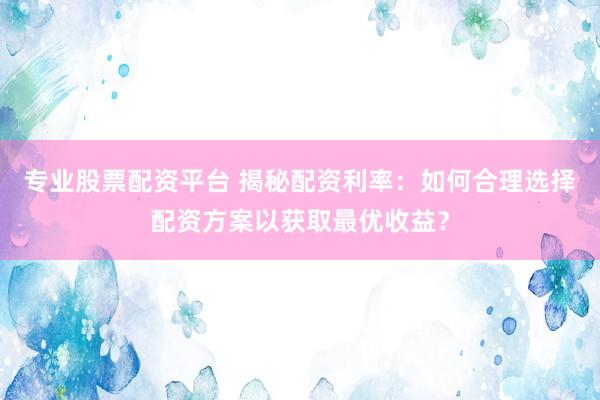 专业股票配资平台 揭秘配资利率：如何合理选择配资方案以获取最优收益？