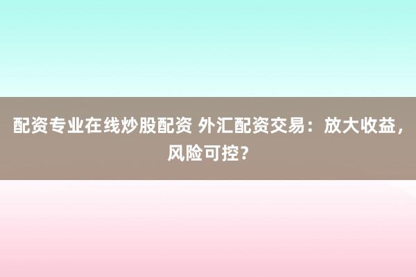 配资专业在线炒股配资 外汇配资交易：放大收益，风险可控？