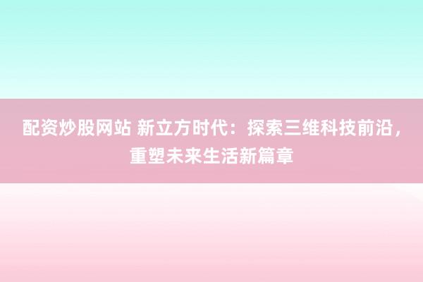 配资炒股网站 新立方时代：探索三维科技前沿，重塑未来生活新篇章