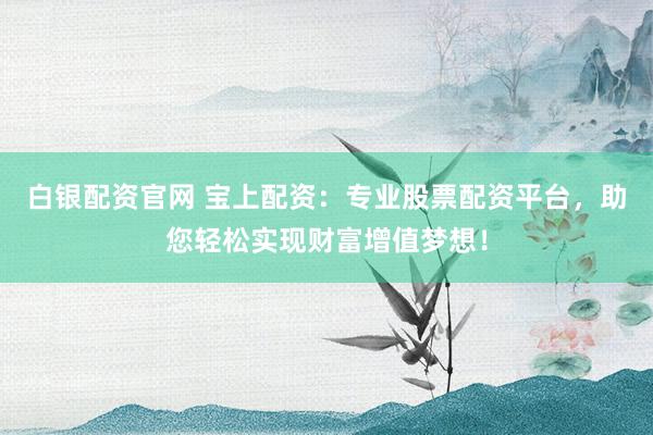 白银配资官网 宝上配资：专业股票配资平台，助您轻松实现财富增值梦想！