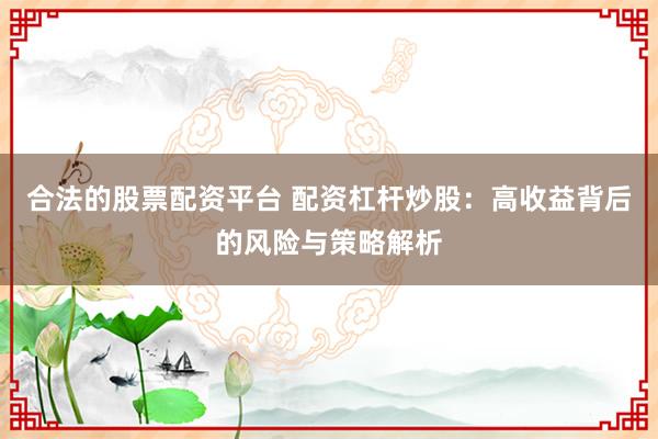 合法的股票配资平台 配资杠杆炒股：高收益背后的风险与策略解析