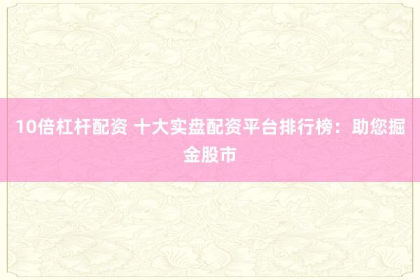 10倍杠杆配资 十大实盘配资平台排行榜：助您掘金股市