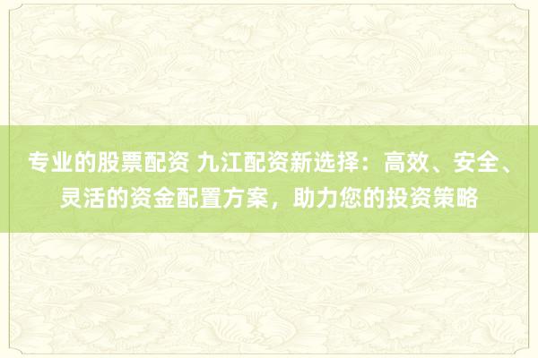 专业的股票配资 九江配资新选择：高效、安全、灵活的资金配置方案，助力您的投资策略